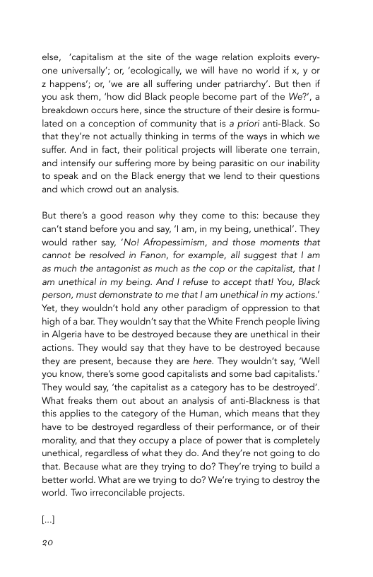 else, “capitalism at the site of the wage relation exploits every- one universally’; or, ‘ecologically, we will have no world if x, y or 2 happens’; or, ‘we are all suffering under patriarchy’. But then if you ask them, "how did Black people become part of the We?, a breakdown occurs here, since the structure of their desire is formu- lated on a conception of community that is a priori anti-Black. So that they’re not actually thinking in terms of the ways in which we suffer. And in fact, their political projects will liberate one terrain, and intensify our suffering more by being parasitic on our inability to speak and on the Black energy that we lend to their questions and which crowd out an analysis. But there’s a good reason why they come to this: because they can’t stand before you and say, ‘| am, in my being, unethical’. They would rather say, ‘No! Afiopessimism, and those moments that cannot be resolved in Fanon, for example, all suggest that | am s much the antagonist as much as the cop or the capitalist, that | am unethical in my being. And | refuse to accept that! You, Black person, must demonstrate to me that | am unethical in my actions’ Yet, they wouldn’t hold any other paradigm of oppression to that high of a bar. They wouldn’t say that the White French people iving in Algeria have to be destroyed because they are unethical in their actions. They would say that they have to be destroyed because they are present, because they are here. They wouldn’t say, ‘Well you know, there’s some good capitalists and some bad capitalists.’ They would say, ‘the capitalist as a category has to be destroyed" What freaks them out about an analysis of anti-Blackness is that this applies to the category of the Human, which means that they have to be destroyed regardless of their performance, or of their morality, and that they occupy a place of power that is completely unethical, regardless of what they do. And they’re not going to do that, Because what are they trying to do? They’e trying to build a better world. What are we trying to do? We’re trying to destroy the world. Two irreconcilable projects. 1 20